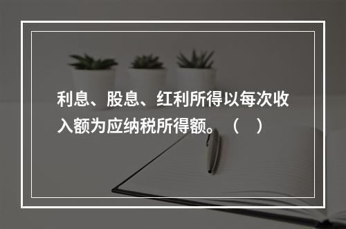 利息、股息、红利所得以每次收入额为应纳税所得额。（　）