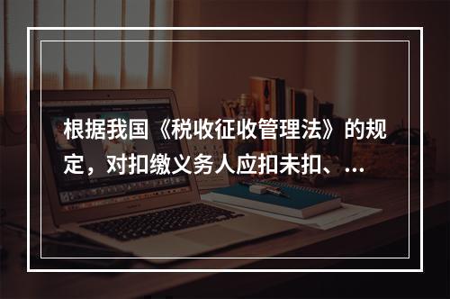 根据我国《税收征收管理法》的规定，对扣缴义务人应扣未扣、应收