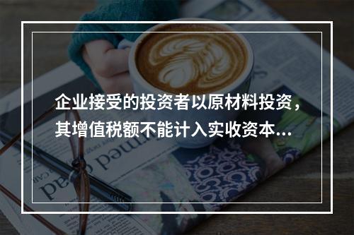 企业接受的投资者以原材料投资，其增值税额不能计入实收资本。（