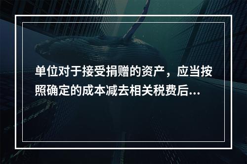 单位对于接受捐赠的资产，应当按照确定的成本减去相关税费后的净