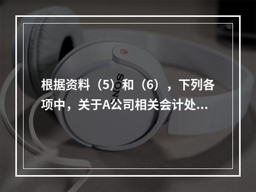 根据资料（5）和（6），下列各项中，关于A公司相关会计处理结