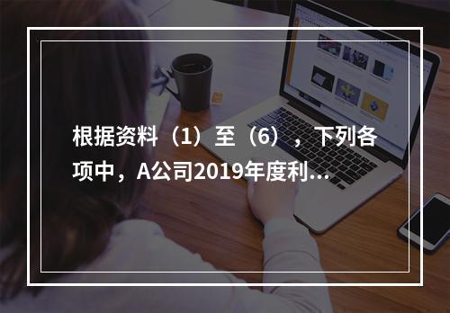 根据资料（1）至（6），下列各项中，A公司2019年度利润表