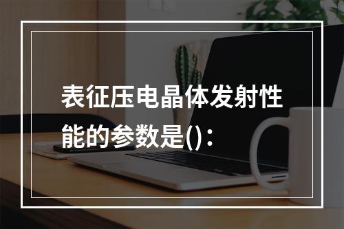 表征压电晶体发射性能的参数是()：