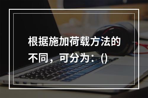 根据施加荷载方法的不同，可分为：()