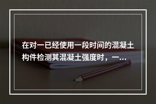 在对一已经使用一段时间的混凝土构件检测其混凝土强度时，一般采