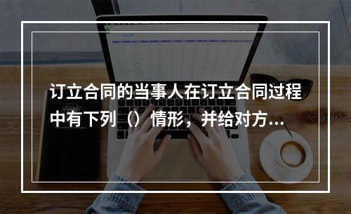 订立合同的当事人在订立合同过程中有下列（）情形，并给对方造成