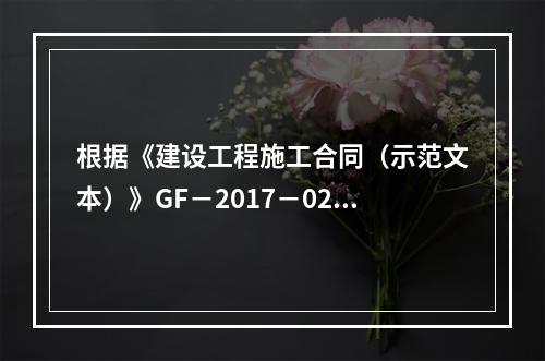 根据《建设工程施工合同（示范文本）》GF－2017－0201