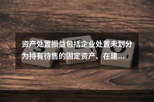 资产处置损益包括企业处置未划分为持有待售的固定资产、在建工程