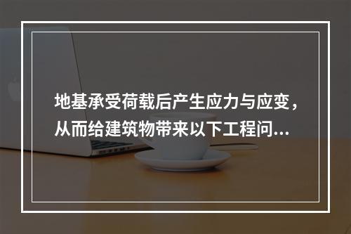 地基承受荷载后产生应力与应变，从而给建筑物带来以下工程问题：