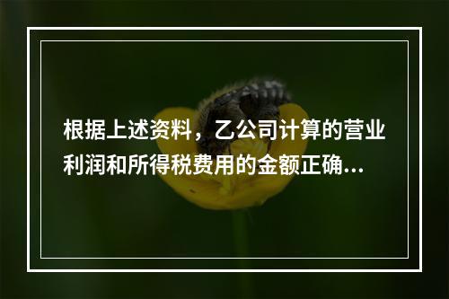 根据上述资料，乙公司计算的营业利润和所得税费用的金额正确的是