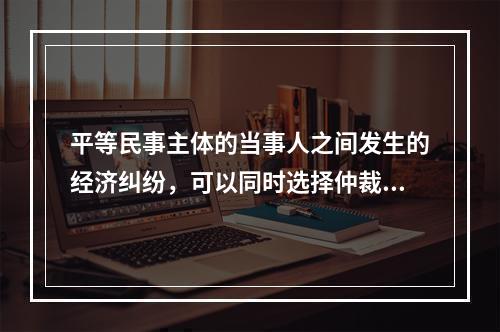 平等民事主体的当事人之间发生的经济纠纷，可以同时选择仲裁和民