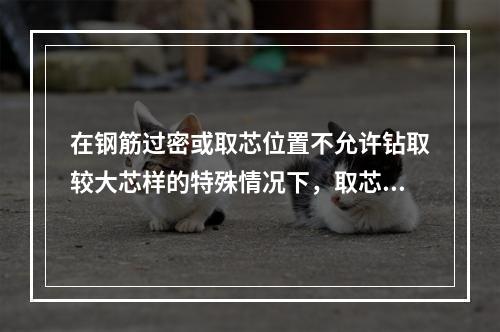 在钢筋过密或取芯位置不允许钻取较大芯样的特殊情况下，取芯直径