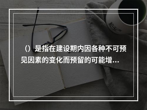 （）是指在建设期内因各种不可预见因素的变化而预留的可能增加的