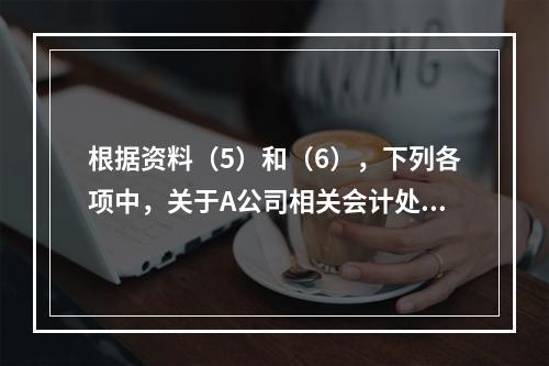 根据资料（5）和（6），下列各项中，关于A公司相关会计处理结