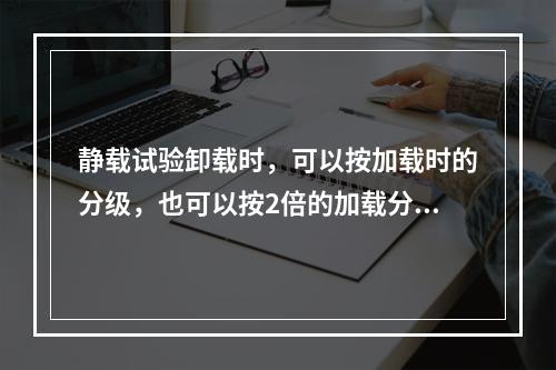 静载试验卸载时，可以按加载时的分级，也可以按2倍的加载分级进