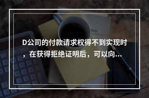 D公司的付款请求权得不到实现时，在获得拒绝证明后，可以向本案