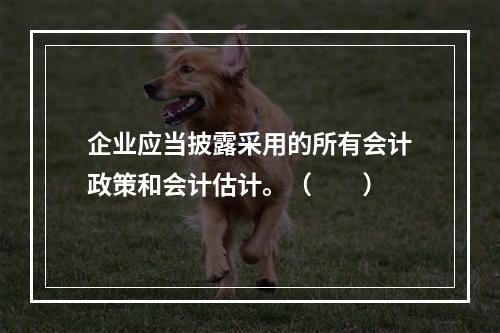 企业应当披露采用的所有会计政策和会计估计。（　　）