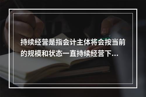 持续经营是指会计主体将会按当前的规模和状态一直持续经营下去，