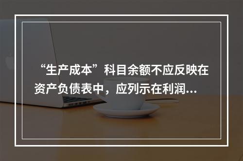 “生产成本”科目余额不应反映在资产负债表中，应列示在利润表中