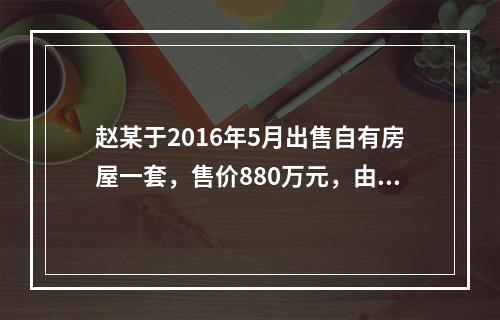 赵某于2016年5月出售自有房屋一套，售价880万元，由于销