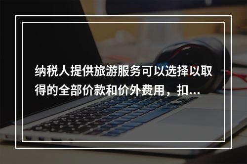 纳税人提供旅游服务可以选择以取得的全部价款和价外费用，扣除向