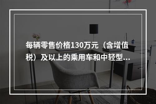 每辆零售价格130万元（含增值税）及以上的乘用车和中轻型商用