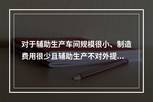 对于辅助生产车间规模很小、制造费用很少且辅助生产不对外提供产