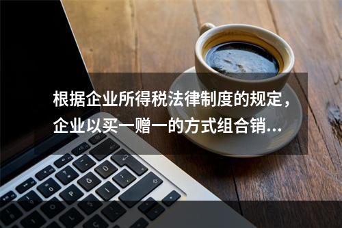 根据企业所得税法律制度的规定，企业以买一赠一的方式组合销售本