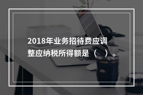 2018年业务招待费应调整应纳税所得额是（　）。