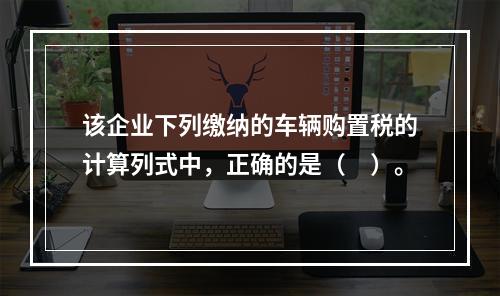 该企业下列缴纳的车辆购置税的计算列式中，正确的是（　）。