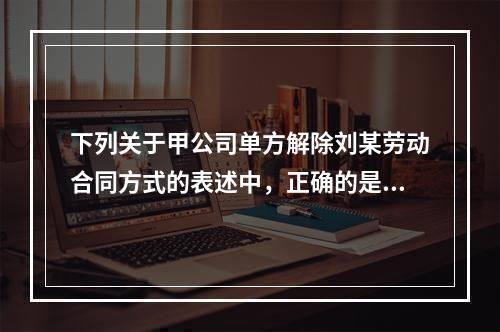 下列关于甲公司单方解除刘某劳动合同方式的表述中，正确的是（　