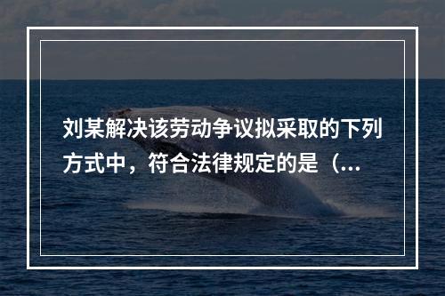 刘某解决该劳动争议拟采取的下列方式中，符合法律规定的是（　）