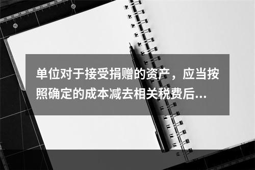 单位对于接受捐赠的资产，应当按照确定的成本减去相关税费后的净