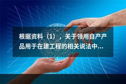 根据资料（1），关于领用自产产品用于在建工程的相关说法中，正