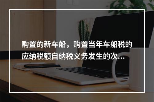 购置的新车船，购置当年车船税的应纳税额自纳税义务发生的次月起