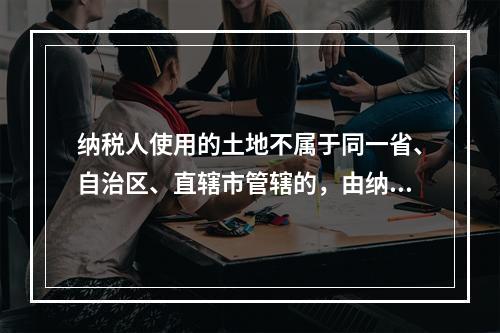 纳税人使用的土地不属于同一省、自治区、直辖市管辖的，由纳税人