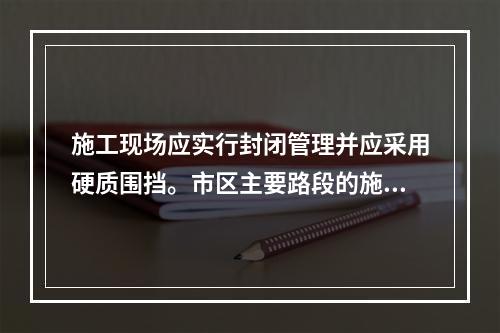 施工现场应实行封闭管理并应采用硬质围挡。市区主要路段的施工现