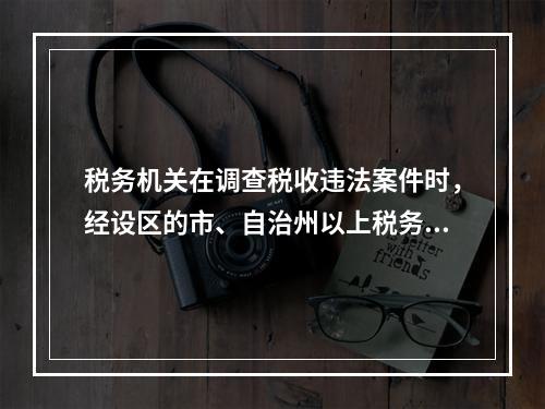 税务机关在调查税收违法案件时，经设区的市、自治州以上税务局局