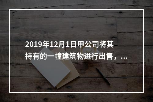 2019年12月1日甲公司将其持有的一幢建筑物进行出售，该建