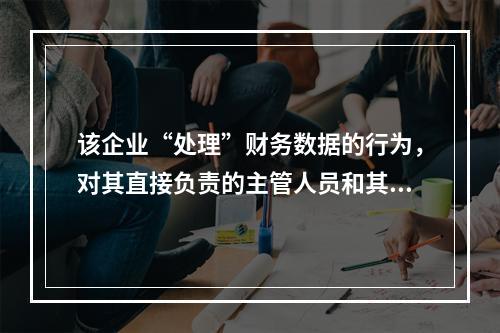 该企业“处理”财务数据的行为，对其直接负责的主管人员和其他直