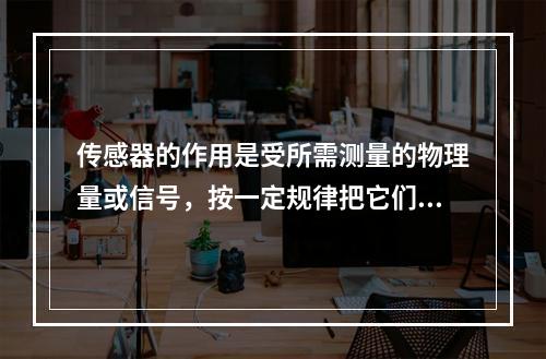 传感器的作用是受所需测量的物理量或信号，按一定规律把它们转换