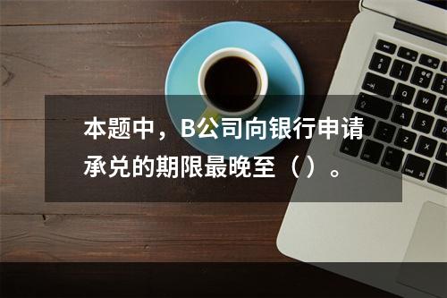 本题中，B公司向银行申请承兑的期限最晚至（ ）。