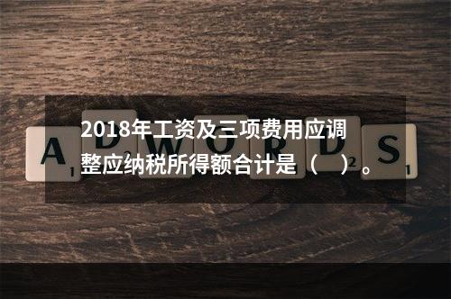 2018年工资及三项费用应调整应纳税所得额合计是（　）。