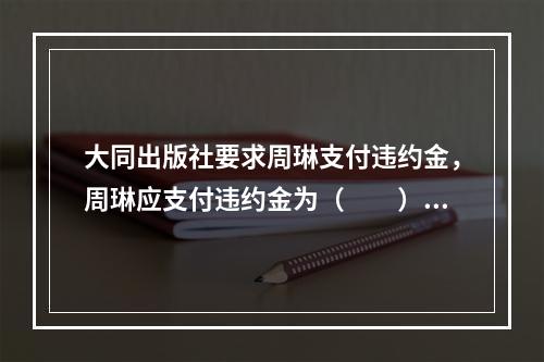 大同出版社要求周琳支付违约金，周琳应支付违约金为（　　）。