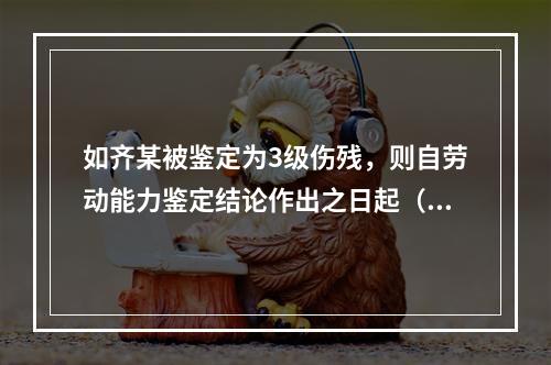 如齐某被鉴定为3级伤残，则自劳动能力鉴定结论作出之日起（　　