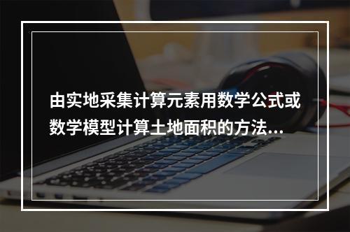 由实地采集计算元素用数学公式或数学模型计算土地面积的方法是（