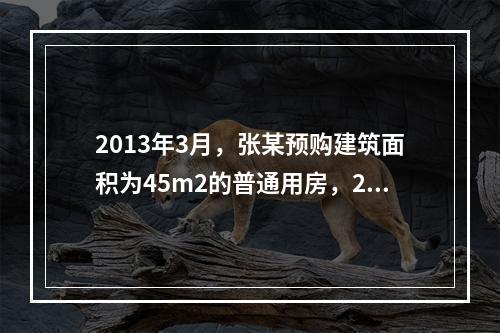 2013年3月，张某预购建筑面积为45m2的普通用房，201