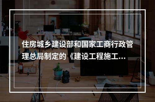 住房城乡建设部和国家工商行政管理总局制定的《建设工程施工合同