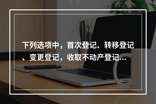 下列选项中，首次登记、转移登记、变更登记，收取不动产登记费，