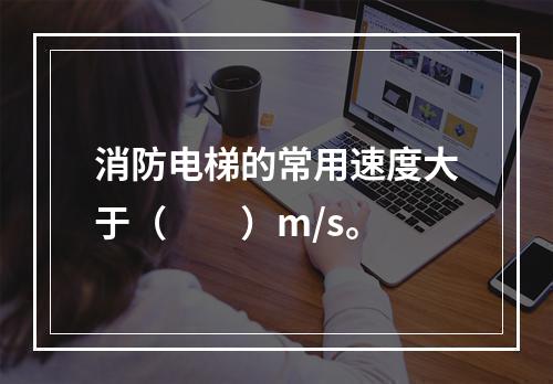 消防电梯的常用速度大于（　　）m/s。